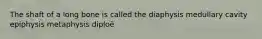 The shaft of a long bone is called the diaphysis medullary cavity epiphysis metaphysis diploë