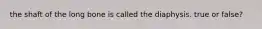 the shaft of the long bone is called the diaphysis. true or false?