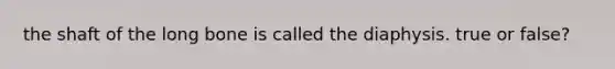 the shaft of the long bone is called the diaphysis. true or false?