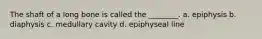 The shaft of a long bone is called the ________. a. epiphysis b. diaphysis c. medullary cavity d. epiphyseal line