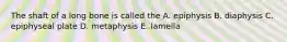 The shaft of a long bone is called the A. epiphysis B. diaphysis C. epiphyseal plate D. metaphysis E. lamella