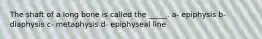 The shaft of a long bone is called the _____. a- epiphysis b- diaphysis c- metaphysis d- epiphyseal line