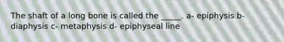 The shaft of a long bone is called the _____. a- epiphysis b- diaphysis c- metaphysis d- epiphyseal line