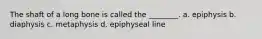 The shaft of a long bone is called the ________. a. epiphysis b. diaphysis c. metaphysis d. epiphyseal line