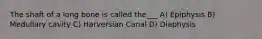 The shaft of a long bone is called the___ A) Epiphysis B) Medullary cavity C) Harversian Canal D) Diaphysis