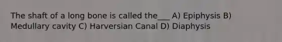 The shaft of a long bone is called the___ A) Epiphysis B) Medullary cavity C) Harversian Canal D) Diaphysis