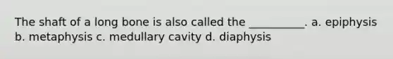 The shaft of a long bone is also called the __________. a. epiphysis b. metaphysis c. medullary cavity d. diaphysis