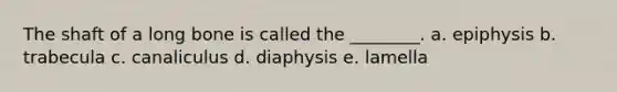 The shaft of a long bone is called the ________. a. epiphysis b. trabecula c. canaliculus d. diaphysis e. lamella