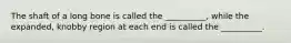 The shaft of a long bone is called the __________, while the expanded, knobby region at each end is called the __________.