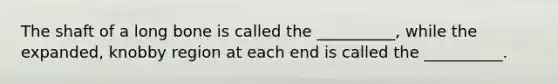 The shaft of a long bone is called the __________, while the expanded, knobby region at each end is called the __________.