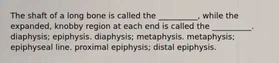 The shaft of a long bone is called the __________, while the expanded, knobby region at each end is called the __________. diaphysis; epiphysis. diaphysis; metaphysis. metaphysis; epiphyseal line. proximal epiphysis; distal epiphysis.