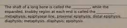 The shaft of a long bone is called the __________, while the expanded, knobby region at each end is called the __________. metaphysis; epiphyseal line. proximal epiphysis; distal epiphysis. diaphysis; metaphysis. diaphysis; epiphysis.