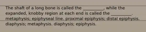 The shaft of a long bone is called the __________, while the expanded, knobby region at each end is called the __________. metaphysis; epiphyseal line. proximal epiphysis; distal epiphysis. diaphysis; metaphysis. diaphysis; epiphysis.