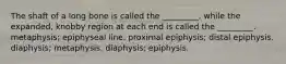 The shaft of a long bone is called the _________, while the expanded, knobby region at each end is called the _________. metaphysis; epiphyseal line. proximal epiphysis; distal epiphysis. diaphysis; metaphysis. diaphysis; epiphysis.