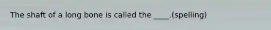 The shaft of a long bone is called the ____.(spelling)