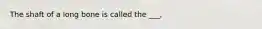 The shaft of a long bone is called the ___,