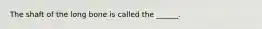 The shaft of the long bone is called the ______.