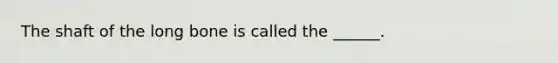 The shaft of the long bone is called the ______.