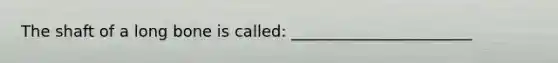 The shaft of a long bone is called: _______________________