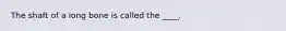 The shaft of a long bone is called the ____.