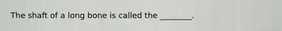 The shaft of a long bone is called the ________.