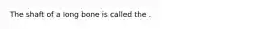 The shaft of a long bone is called the .