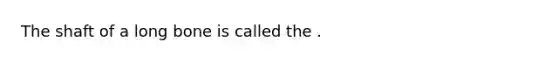 The shaft of a long bone is called the .