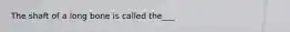 The shaft of a long bone is called the___