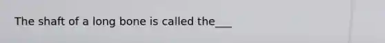 The shaft of a long bone is called the___