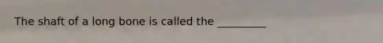 The shaft of a long bone is called the _________