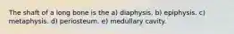 The shaft of a long bone is the a) diaphysis. b) epiphysis. c) metaphysis. d) periosteum. e) medullary cavity.