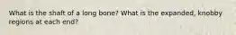 What is the shaft of a long bone? What is the expanded, knobby regions at each end?