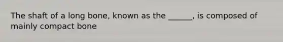 The shaft of a long bone, known as the ______, is composed of mainly compact bone