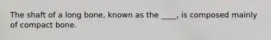 The shaft of a long bone, known as the ____, is composed mainly of compact bone.