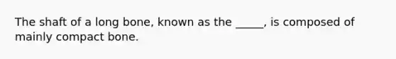 The shaft of a long bone, known as the _____, is composed of mainly compact bone.
