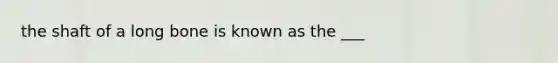 the shaft of a long bone is known as the ___