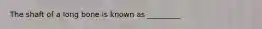 The shaft of a long bone is known as _________