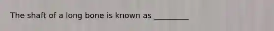 The shaft of a long bone is known as _________