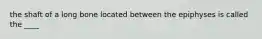 the shaft of a long bone located between the epiphyses is called the ____