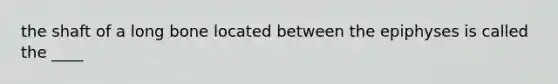 the shaft of a long bone located between the epiphyses is called the ____