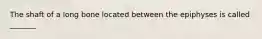 The shaft of a long bone located between the epiphyses is called _______