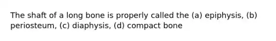 The shaft of a long bone is properly called the (a) epiphysis, (b) periosteum, (c) diaphysis, (d) compact bone