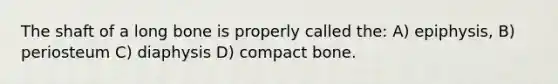 The shaft of a long bone is properly called the: A) epiphysis, B) periosteum C) diaphysis D) compact bone.