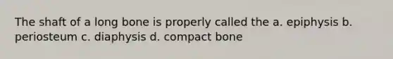 The shaft of a long bone is properly called the a. epiphysis b. periosteum c. diaphysis d. compact bone