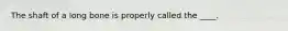 The shaft of a long bone is properly called the ____.
