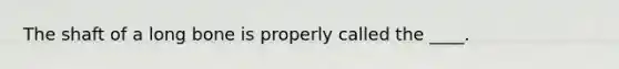 The shaft of a long bone is properly called the ____.