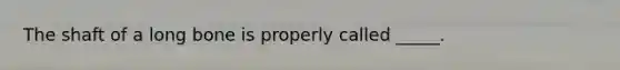 The shaft of a long bone is properly called _____.