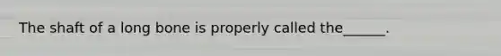 The shaft of a long bone is properly called the______.