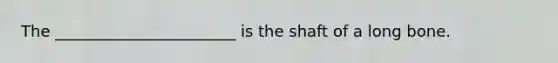 The _______________________ is the shaft of a long bone.