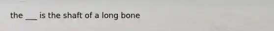 the ___ is the shaft of a long bone